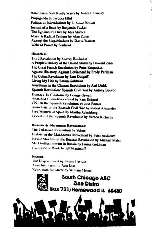 What Lace Sum Keally Wanis by Noam CLomaky Propaganda by Juques Elll Pliucs of Indvidualism by L. Sussa Brown Insicad of a Bouk by Benjamin Tucker The Ego and ifs Own by Max Stimes Ma A Radivl Critiue by Alan Cater Ageias the Megabachine by David Watson Wb o1 Power by Starhawh. itorical: “Thied Revolution by Murray Buokchin A Peoples History of the Unded Staes by Howard Zion The Greas Frenh Revolution by Peier Kropotkia Against His-siory, Against Leviathan! by Fredy Periman The Cubaa Revolution by Sam Dolgoff Livia My Lilc by Emma Goldman Anarchism ia the Chincas Revolution by Anif Dirlik ‘Spanush Revolution: Spanish Civil War by Antony Becvor Homage T Catadunia by Gcorge ewell Anschist Colleives ediied by Sum Dulgoll N1 1n the Spanish Revolution by Jose Perats Anrchusts n the Spanish Civil War by Robert Alcxander Free Wamen ot Spain by Martha Ackelsberg Lessums ot the Spanish Revolution by Veron Richards Kussau & Ukrauias Revolunons: The Unknun Kesolution by Voline Histary ot the Makhaovist Movement by Peter Arshinov Aestor Makan 1n the Russian Revolution by Michacl Malet M Dilluswnment in Russia by Emma Goldman Ciulivtne 1 Work by GP Maximotl News ttum Norsere by William Morra P South Chicago ABC fii 2ine Distro Ued Bax721/Homewoad IL 60430